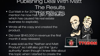 Publishing Deal With Matt
The Results
Cut Matt in for 20% of the profits (not to
The Results
mention he now has “guru” type status
which has caused his real estate
business to explode).

Wrote all the copy and created the
product.
Did over $140,000 in revenue the first
month it was released.
It was sold as the “Nathan and Matt
Product” so I still also got the “guru
authority” even though I knew little about
this topic when I started to create the

 