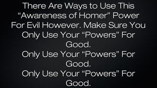 There Are Ways to Use This
“Awareness of Homer” Power
For Evil However. Make Sure You
Only Use Your “Powers” For
Good.
Only Use Your “Powers” For
Good.
Only Use Your “Powers” For
Good.

 