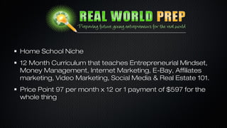 Home School Niche
12 Month Curriculum that teaches Entrepreneurial Mindset,
Money Management, Internet Marketing, E-Bay, Affiliates
marketing, Video Marketing, Social Media & Real Estate 101.
Price Point 97 per month x 12 or 1 payment of $597 for the
whole thing

 