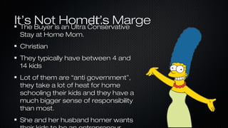 It’s Buyer isHomer... Marge
Not an Ultra Conservative
It’s
The
Stay at Home Mom.
Christian
They typically have between 4 and
14 kids
Lot of them are “anti government”,
they take a lot of heat for home
schooling their kids and they have a
much bigger sense of responsibility
than most.
She and her husband homer wants

 