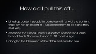 How did I pull this off....
Lined up content people to come up with any of the content
that I am not an expert in (I just asked them to do it and they
said yes).
Attended the Florida Parent Educators Association Home
School Trade Show in Orlando FL 18 months ago.
Googled the Chairmen of the FPEA and emailed him...

 