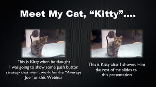 Meet My Cat, “Kitty”....

This is Kitty when he thought
I was going to show some push button
strategy that won’t work for the “Average
Joe” on this Webinar

This is Kitty after I showed Him
the rest of the slides to
this presentation

 