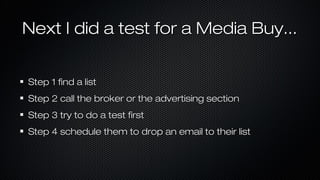 Next I did a test for a Media Buy...
Step 1 find a list
Step 2 call the broker or the advertising section
Step 3 try to do a test first
Step 4 schedule them to drop an email to their list

 