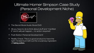 Ultimate Homer Simpson Case Study
(Personal Development Niche)

The Secret Book/Audio Book/DVD
All you have to do is think about stuff and “manifest
it” and it will just happen... no action required!
Push Button Personal Development!
Reality Check: This is a good product to have the
right mindset but it left out the crucial key ingredient
of taking action.

 
