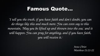 Famous Quote...
"I tell you the truth, if you have faith and don't doubt, you can 
do things like this and much more. You can even say to this 
mountain, 'May you be lifted up and thrown into the sea,' and it 
will happen. You can pray for anything, and if you have faith, 
you will receive it."
Jesus Christ
Matthew 21:21­22

 