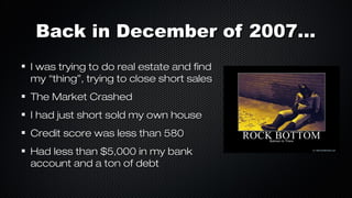 Back in December of 2007...
I was trying to do real estate and find
my “thing”, trying to close short sales
The Market Crashed
I had just short sold my own house
Credit score was less than 580
Had less than $5,000 in my bank
account and a ton of debt

 