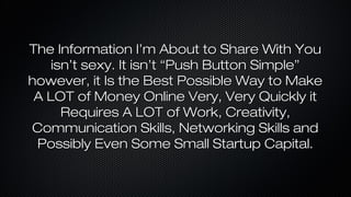The Information I’m About to Share With You
isn’t sexy. It isn’t “Push Button Simple”
however, it Is the Best Possible Way to Make
A LOT of Money Online Very, Very Quickly it
Requires A LOT of Work, Creativity,
Communication Skills, Networking Skills and
Possibly Even Some Small Startup Capital.

 