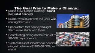 The Goal Was to Make a Change...

Brand New Condo Building - Grand
Central at Kennedy

Builder was stuck with the units was
renting them out
Speculators that already bought
them were stuck with them
Rental listing sitting on the market for
90-180 days or more
1200-1500 sq ft 2 bedroom condos
ranged between $1900-$2500 per
month

 