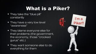 What is a Piker?
They take the “blue pill”
constantly
They have a very low level
“awareness”
They blame everyone else for
their problems (the government,
the economy, those “crooked
gurus” etc.)
They want someone else to do
everything for them

I’m a
Piker!!

 