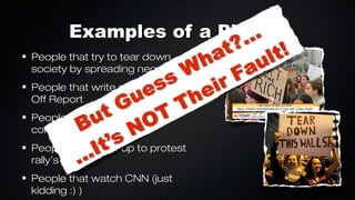 Examples of a Piker...
People that try to tear down
society by spreading negativity
People that write stuff on the Rip
Off Report
People that write Letters of
complaint
People that show up to protest
rally’s
People that watch CNN (just
kidding :) )

 