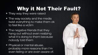 Why it Not Their Fault?

They way they were raised

The way society and the media
twist everything to make them ok
to feel like a victim
The negative friends that they
hang out without even realizing
what it’s doing to them because
nobody told them
Physical or mental abuse,
probably more reasons than I’m
even listing or are even aware of.

 