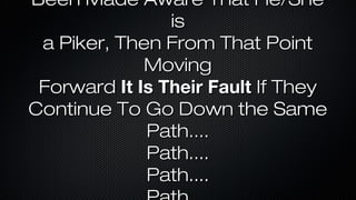 Been Made Aware That He/She
is
a Piker, Then From That Point
Moving
Forward It Is Their Fault If They
Continue To Go Down the Same
Path....
Path....
Path....

 