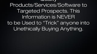 Quality
Products/Services/Software to
Targeted Prospects. This
Information is NEVER
to be Used to “Trick” anyone into
Unethically Buying Anything.

 