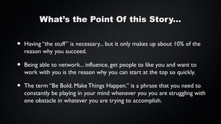 What’s the Point Of this Story...

•

Having “the stuff” is necessary... but it only makes up about 10% of the
reason why you succeed.

•

Being able to network... influence, get people to like you and want to
work with you is the reason why you can start at the top so quickly.

•

The term “Be Bold. Make Things Happen.” is a phrase that you need to
constantly be playing in your mind whenever you you are struggling with
one obstacle in whatever you are trying to accomplish.

 