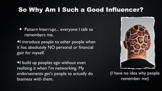 So Why Am I Such a Good Influencer?

•

Pattern Interrupt... everyone I talk to
remembers me.

•I introduce people to other people when
it has absolutely NO personal or financial
gain for myself.

•I build up peoples ego without even

realizing it when I’m networking. My
endorsements get’s people to actually do
business with them.

(I have no idea why people
remember me)

 