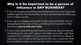 Why is it So Important to be a person of
Influence in ANY BUSINESS?
If You’re buying and selling real estate and you can’t get real
estate agents, homeowners, buyers and private lenders you
can’t make money.
If You go to college and want to get a job and think you’re
just going to find one in the unemployment section in this
economy you’ve lost your mine.
If you knew everything that there is to know about Internet
marketing but you can’t get jv’s to blast your offer, get free
content from people for your products, can’t find a decent
web guy, can’t build a strong bond with you customer (this
list is endless really) your success will be mediocre at best.

 