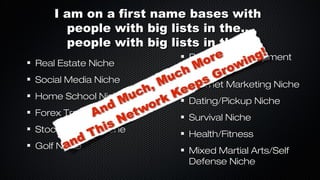 I am on a first name bases with
people with big lists in the...
people with big lists in the...
Real Estate Niche
Social Media Niche
Home School Niche
Forex Trading Niche
Stock Trading Niche
Golf Niche

Personal Development
Niche
Internet Marketing Niche
Dating/Pickup Niche
Survival Niche
Health/Fitness
Mixed Martial Arts/Self
Defense Niche

 