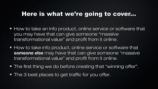 Here is what we’re going to cover...
How to take an info product, online service or software that
you may have that can give someone “massive
transformational value” and profit from it online.
How to take info product, online service or software that
someone else may have that can give someone “massive
transformational value” and profit from it online.
The first thing we do before creating that “winning offer”.
The 3 best places to get traffic for you offer.

 