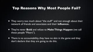 Top Reasons Why Most People Fail?

•

They worry too much about “the stuff” and not enough about their
network of friends and associates and their influence.

•

They’re never Bold and refuse to Make Things Happen (we call
these people “Pikers”).

•

There is no accountability, they have no skin in the game and they
don’t declare that they are going to do this.

 