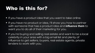 Who is this for?
If you have a product idea that you want to take online.
If you have no product or idea, I’ll show you how to partner
with someone that has a product idea and influence them to
want you to do all of their marketing for you.
If you’re buying and selling real estate and want to be a local
celebrity in your area with a big email list and plenty of
influence to get sellers, buyers, real estate agents, private
lenders to work with you.

 
