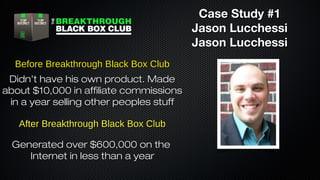Case Study #1
Jason Lucchessi
Jason Lucchessi
Before Breakthrough Black Box Club
Didn’t have his own product. Made
about $10,000 in affiliate commissions
in a year selling other peoples stuff
After Breakthrough Black Box Club
Generated over $600,000 on the
Internet in less than a year

 