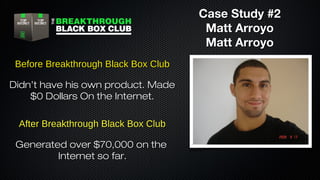 Case Study #2
Matt Arroyo
Matt Arroyo
Before Breakthrough Black Box Club
Didn’t have his own product. Made
$0 Dollars On the Internet.
After Breakthrough Black Box Club
Generated over $70,000 on the
Internet so far.

 