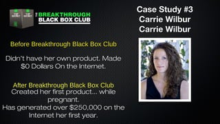 Case Study #3
Carrie Wilbur
Carrie Wilbur
Before Breakthrough Black Box Club
Didn’t have her own product. Made
$0 Dollars On the Internet.
After Breakthrough Black Box Club
Created her first product... while
pregnant.
Has generated over $250,000 on the
Internet her first year.

 