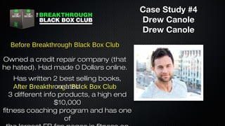 Case Study #4
Drew Canole
Drew Canole
Before Breakthrough Black Box Club
Owned a credit repair company (that
he hated). Had made 0 Dollars online.
Has written 2 best selling books,
created
After Breakthrough Black Box Club
3 different info products, a high end
$10,000
fitness coaching program and has one
of

 
