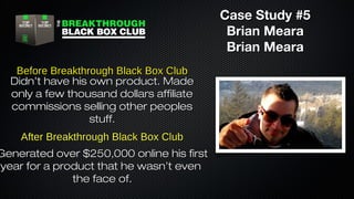 Case Study #5
Brian Meara
Brian Meara
Before Breakthrough Black Box Club
Didn’t have his own product. Made
only a few thousand dollars affiliate
commissions selling other peoples
stuff.
After Breakthrough Black Box Club

Generated over $250,000 online his first
year for a product that he wasn’t even
the face of.

 