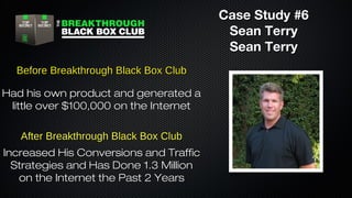 Case Study #6
Sean Terry
Sean Terry
Before Breakthrough Black Box Club
Had his own product and generated a
little over $100,000 on the Internet
After Breakthrough Black Box Club
Increased His Conversions and Traffic
Strategies and Has Done 1.3 Million
on the Internet the Past 2 Years

 