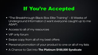 If You’re Accepted
“The Breakthrough Black Box Elite Training” - 8 Weeks of
Underground Information (I want everyone caught up to me
ASAP)
Access to all of my resources
VIP only forum
Swipe copy from all of my best offers
Personal promotion of your product to one or all of my lists
A Chance to Get Into The Platinum $100,000 Syndicate

 
