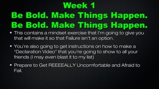Week 1
Be Bold. Make Things Happen.
Be Bold. Make Things Happen.
This contains a mindset exercise that I’m going to give you
that will make it so that Failure isn’t an option.
You’re also going to get instructions on how to make a
“Declaration Video” that you’re going to show to all your
friends (I may even blast it to my list)
Prepare to Get REEEEALLY Uncomfortable and Afraid to
Fail.

 