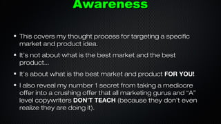 Awareness
This covers my thought process for targeting a specific
market and product idea.
It’s not about what is the best market and the best
product...
It’s about what is the best market and product FOR YOU!
I also reveal my number 1 secret from taking a mediocre
offer into a crushing offer that all marketing gurus and “A”
level copywriters DON’T TEACH (because they don’t even
realize they are doing it).

 