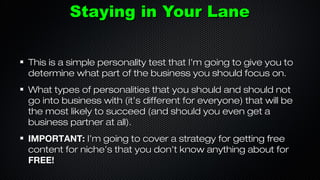 Staying in Your Lane
This is a simple personality test that I’m going to give you to
determine what part of the business you should focus on.
What types of personalities that you should and should not
go into business with (it’s different for everyone) that will be
the most likely to succeed (and should you even get a
business partner at all).
IMPORTANT: I’m going to cover a strategy for getting free
content for niche’s that you don’t know anything about for
FREE!

 