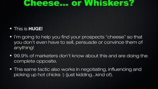 Cheese... or Whiskers?
This is HUGE!
I’m going to help you find your prospects “cheese” so that
you don’t even have to sell, persuade or convince them of
anything!
99.9% of marketers don’t know about this and are doing the
complete opposite.
This same tactic also works in negotiating, influencing and
picking up hot chicks :) (just kidding...kind of).

 