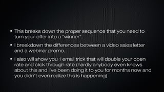 This breaks down the proper sequence that you need to
turn your offer into a “winner”.
I breakdown the differences between a video sales letter
and a webinar promo.
I also will show you 1 email trick that will double your open
rate and click through rate (hardly anybody even knows
about this and I’ve been doing it to you for months now and
you didn’t even realize this is happening)

 