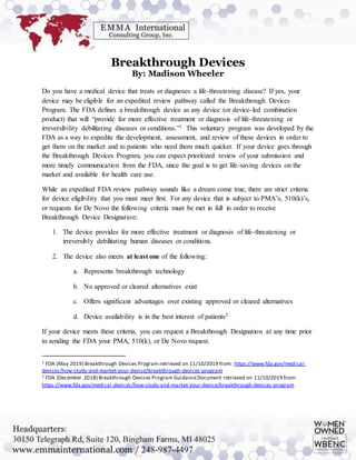Breakthrough Devices
By: Madison Wheeler
Do you have a medical device that treats or diagnoses a life-threatening disease? If yes, your
device may be eligible for an expedited review pathway called the Breakthrough Devices
Program. The FDA defines a breakthrough device as any device (or device-led combination
product) that will “provide for more effective treatment or diagnosis of life-threatening or
irreversibility debilitating diseases or conditions.”1 This voluntary program was developed by the
FDA as a way to expedite the development, assessment, and review of these devices in order to
get them on the market and to patients who need them much quicker. If your device goes through
the Breakthrough Devices Program, you can expect prioritized review of your submission and
more timely communication from the FDA, since the goal is to get life-saving devices on the
market and available for health care use.
While an expedited FDA review pathway sounds like a dream come true, there are strict criteria
for device eligibility that you must meet first. For any device that is subject to PMA’s, 510(k)’s,
or requests for De Novo the following criteria must be met in full in order to receive
Breakthrough Device Designation:
1. The device provides for more effective treatment or diagnosis of life-threatening or
irreversibly debilitating human diseases or conditions.
2. The device also meets at least one of the following:
a. Represents breakthrough technology
b. No approved or cleared alternatives exist
c. Offers significant advantages over existing approved or cleared alternatives
d. Device availability is in the best interest of patients2
If your device meets these criteria, you can request a Breakthrough Designation at any time prior
to sending the FDA your PMA, 510(k), or De Novo request.
1 FDA (May 2019) Breakthrough Devices Program retrieved on 11/10/2019 from: https://www.fda.gov/medical-
devices/how-study-and-market-your-device/breakthrough-devices-program
2 FDA (December 2018) Breakthrough Devices Program GuidanceDocument retrieved on 11/10/2019 from:
https://www.fda.gov/medical-devices/how-study-and-market-your-device/breakthrough-devices-program
 