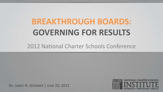 BREAKTHROUGH BOARDS:
             GOVERNING FOR RESULTS
          2012 National Charter Schools Conference




DR. JAMES N. GOENNER | JUNE 20, 2012
 