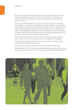breakthrough cities




20
     film and video, music and publishing; buildings to serve as incubators providing common
     services; and cultivation of a milieu of creativity.8 These models have spread around the
     world to influence the urban strategies of cities as varied as Shanghai and Hong Kong,
     Austin and Toronto.
     However, in the words of Charles Landry, ‘this is not what the “creative city” is exclusively
     concerned with – it is merely an important aspect’.9 As Charles Leadbeater notes of Curitiba,
     in Brazil, known as one of the most creative cities in the world, ‘it has not ... created a cultural
     quarter, for especially creative people, members of the creative class, to do special work.
     Instead, Curitiba has applied creativity to the most important aspects of city life: how people
     live together, housing themselves, moving to and from work, educating themselves, looking
     after the sick and poor, and most tellingly in collective rubbish.’10
     Cities need social creativity, which draws on many ideas from many sources, to apply to
     a wide range of issues. It cannot just be a pipeline of special ideas from a few people.
     Those ideas need to apply to both hard and soft aspects of city life, infrastructures and
     institutions, but also culture and quality of life.
     Social innovation is needed in all aspects of the city’s life, not just in its cultural life.
     Social innovation is often more akin to a process of mobilisation and campaigning than rolling
     out new products and services. It is often critical to get the support of multiple stakeholders.
 