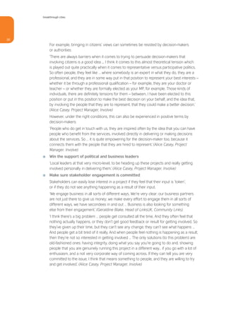 breakthrough cities




30
          For example, bringing in citizens’ views can sometimes be resisted by decision-makers
          or authorities:
          ‘There are always barriers when it comes to trying to persuade decision-makers that
          involving citizens is a good idea ... I think it comes to this almost theoretical tension which
          is played out quite practically when it comes to representative versus participative politics.
          So often people, they feel like … where somebody is an expert in what they do, they are a
          professional, and they are in some way put in that position to represent your best interests –
          whether it be through a professional qualification – for example, they are your doctor or
          teacher – or whether they are formally elected as your MP, for example. Those kinds of
          individuals, there are definitely tensions for them – between, I have been elected to this
          position or put in this position to make the best decision on your behalf, and the idea that,
          by involving the people that they are to represent, that they could make a better decision.’
          (Alice Casey, Project Manager, Involve)
          However, under the right conditions, this can also be experienced in positive terms by
          decision-makers:
          ‘People who do get in touch with us, they are inspired often by the idea that you can have
          people who benefit from the services, involved directly in delivering or making decisions
          about the services. So … it is quite empowering for the decision-maker too, because it
          connects them with the people that they are hired to represent.’ (Alice Casey, Project
          Manager, Involve)
     I    Win the support of political and business leaders
          ‘Local leaders at that very micro-level, to be heading up these projects and really getting
          involved personally in delivering them.’ (Alice Casey, Project Manager, Involve)
     I    Make sure stakeholder engagement is committed
          Stakeholders can easily lose interest in a project if they feel that their input is ‘token’,
          or if they do not see anything happening as a result of their input.
          ‘We engage business in all sorts of different ways. We’re very clear: our business partners
          are not just there to give us money; we make every effort to engage them in all sorts of
          different ways, we have secondees in and out … Business is also looking for something
          else from their engagement.’ (Geraldine Blake, Head of LinksUK, Community Links)
          ‘I think there’s a big problem … people get consulted all the time. And they often feel that
          nothing actually happens, or they don’t get good feedback or result for getting involved. So
          they’ve given up their time, but they can’t see any change; they can’t see what happens …
          And people get a bit tired of it really. And when people feel nothing is happening as a result,
          then they’re not so interested in getting involved … The only solutions (to this problem) are
          old-fashioned ones: having integrity, doing what you say you’re going to do and, showing
          people that you are genuinely running this project in a different way… if you go with a lot of
          enthusiasm, and a not very corporate way of coming across. If they can tell you are very
          committed to the issue, I think that means something to people, and they are willing to try
          and get involved.’ (Alice Casey, Project Manager, Involve)
 