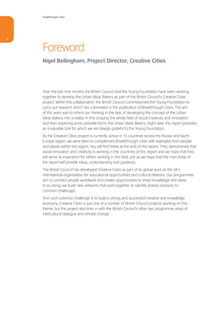 breakthrough cities




4


    Foreword
    Nigel Bellingham, Project Director, Creative Cities




    Over the last nine months the British Council and the Young Foundation have been working
    together to develop the Urban Ideas Bakery as part of the British Council’s Creative Cities
    project. Within this collaboration, the British Council commissioned the Young Foundation to
    carry out research which has culminated in the publication of Breakthrough cities. The aim
    of this work was to inform our thinking in the task of developing the concept of the Urban
    Ideas Bakery into a reality. In first scoping the whole field of social creativity and innovation,
    and then exploring some possible forms the Urban Ideas Bakery might take, this report provides
    an invaluable tool for which we are deeply grateful to the Young Foundation.
    As the Creative Cities project is currently active in 15 countries across the Russia and North
    Europe region, we were keen to complement Breakthrough cities with examples from people
    and places within this region. You will find these at the end of this report. They demonstrate that
    social innovation and creativity is working in the countries of this region and we hope that they
    will serve as inspiration for others working in this field, just as we hope that the main body of
    the report will provide ideas, understanding and guidance.
    The British Council has developed Creative Cities as part of its global work as the UK’s
    international organisation for educational opportunities and cultural relations. Our programmes
    aim to connect people worldwide and create opportunities to share knowledge and ideas.
    In so doing, we build new networks that work together to identify shared solutions to
    common challenges.
    One such common challenge is to build a strong and successful creative and knowledge
    economy. Creative Cities is just one of a number of British Council projects working on this
    theme, but the project also links in with the British Council’s other two programme areas of
    intercultural dialogue and climate change.
 
