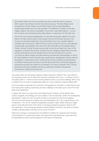 8 What makes a city fertile for social innovation?




                                                                                                                       41


    facing New Orleans and the surrounding area and to build the sector’s capacity.
    Other support and advisory services have also sprung up: The Idea Village, social
    entrepreneurs of New Orleans, and the New Orleans Young Urban Rebuilding
    Professionals Initiative are but a few examples. Tim Williamson, President of the Idea
    Village, explains: ‘the sense of possibility is more than it was before Katrina ... if you’re
    into innovation and entrepreneurship, New Orleans is a laboratory for that right now.’
    One of the most exciting developments is in the field of education. Before Hurricane
    Katrina, the New Orleans public school system had one of the worst records in the
    country for educational attainment and achievement; one in four students failed to
    complete high school and in 2004–05 63 per cent of schools in the city were deemed
    ‘academically unacceptable’. Now more than half of all public school students attend
    Charter Schools. Charter Schools receive public funds but are freed from many of the
    regulatory constraints facing other schools; they are managed independently from the
    central school district and are therefore free to hire and fire staff and to set the
    curriculum as well as employ innovative teaching and learning methodologies. In return
    for these freedoms, Charter Schools sign a performance management contract with the
    local state or school board which commits those schools to delivering improvements
    in children’s educational outcomes. If schools fail to meet their contractual obligations
    (improved outcomes) the charter is not renewed. This marks a dramatic shift in school
    governance and accountability and has the potential to transform educational
    outcomes for children across the city.32


Crisis alone does not necessarily catalyse creative responses, however: first, crisis needs to
be recognised, which can be difficult for formerly successful cities. A city – or at least a core of
innovators within it – needs to have the self-confidence that it is up to the challenge. When crisis
is endemic this can have an incapacitating effect on a city’s capacity to respond effectively.33
It is much harder to generate the momentum and appetite for innovation in cities that are seen
to be doing well, coasting. Generating constant challenge to the status quo is one of the main
tasks of city leadership.
In places with ‘warm sun, good wine, and relaxed living’34 ambition can be dented. Here,
Landry35 suggests, one strategy can be to create a ‘crisis of aspiration’, where one strategically
precipitates a culture of crisis. He points out that a crisis does not have to be negative,
and can be pushed ahead by creating very high expectations for a city, so generating a crisis
of aspiration – this can be created by appealing to people’s higher ideals, looking at ‘bigger
picture’ issues like the future of the world, or the legacy people are going to leave for the
next generation. The ensuing gap between existing realities and what a city wants to achieve
‘creates a self-generated crisis that can be a spur to action’36.
Pressure to change is a necessary but not sufficient condition for creativity and innovation:
it also depends on a dispersal of power, and requires the right leadership, a particular kind
of organisational culture, and the presence of and type of networking.
 