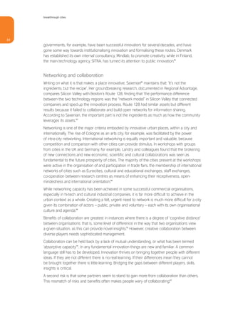 breakthrough cities




44
     governments, for example, have been successful innovators for several decades, and have
     gone some way towards institutionalising innovation and formalising these routes. Denmark
     has established its own internal consultancy, Mindlab, to promote creativity, while in Finland,
     the main technology agency, SITRA, has turned its attention to public innovation.45


     Networking and collaboration
     Writing on what it is that makes a place innovative, Saxenian46 maintains that: ‘It’s not the
     ingredients, but the recipe’. Her groundbreaking research, documented in Regional Advantage,
     compares Silicon Valley with Boston’s Route 128, finding that ‘the performance difference
     between the two technology regions was the “network model” in Silicon Valley that connected
     companies and sped up the innovation process. Route 128 had similar assets but different
     results because it failed to collaborate and build open networks for information sharing.
     According to Saxenian, the important part is not the ingredients as much as how the community
     leverages its assets.’47
     Networking is one of the major criteria embodied by innovative urban places, within a city and
     internationally. The rise of Cologne as an arts city, for example, was facilitated by the power
     of intra-city networking. International networking is equally important and valuable, because
     competition and comparison with other cities can provide stimulus. In workshops with groups
     from cities in the UK and Germany, for example, Landry and colleagues found that the brokering
     of new connections and new economic, scientific and cultural collaborations was seen as
     fundamental to the future prosperity of cities. The majority of the cities present at the workshops
     were active in the organisation of and participation in trade fairs, the membership of international
     networks of cities such as Eurocities, cultural and educational exchanges, staff exchanges,
     co-operation between research centres as means of enhancing their receptiveness, open-
     mindedness and international orientation.48
     While networking capacity has been achieved in some successful commercial organisations,
     especially in hi-tech and cultural industrial companies, it is far more difficult to achieve in the
     urban context as a whole. Creating a felt, urgent need to network is much more difficult for a city
     given its combination of actors – public, private and voluntary – each with its own organisational
     culture and agenda.49
     Benefits of collaboration are greatest in instances where there is a degree of ‘cognitive distance’
     between organisations: that is, some level of difference in the way that two organisations view
     a given situation, as this can provide novel insights.50 However, creative collaboration between
     diverse players needs sophisticated management.
     Collaboration can be held back by a lack of mutual understanding, or what has been termed
     ‘absorptive capacity’51. In any fundamental innovation things are new and familiar. A common
     language still has to be developed. Innovation thrives on bringing together people with different
     ideas. If they are not different there is no real learning. If their differences mean they cannot
     be brought together there is little learning. Bridging the gaps between different players, skills,
     insights is critical.
     A second risk is that some partners seem to stand to gain more from collaboration than others.
     This mismatch of risks and benefits often makes people wary of collaborating.52
 