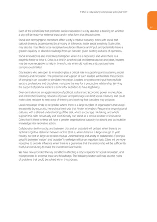 9 When is a city ready for external input and in what form?




                                                                                                                        47
Each of the conditions that promotes social innovation in a city also has a bearing on whether
a city will be ready for external input and in what form that should come.
Social and demographic conditions affect a city’s creative capacity: cities with social and
cultural diversity, accompanied by a history of tolerance, foster social creativity. Such cities
may also be most likely to be receptive to outside influence and input, and potentially have a
greater capacity to absorb knowledge from an outsider, given existing cultures of openness.
Social innovation is also most likely to happen when it is a necessity, and when there is a
powerful force to drive it. Crisis is a time in which to call on external advice and ideas. Insiders
may be more receptive to help in time of crisis when old routines and practices have
conspicuously failed.
City leaders who are open to innovation play a critical role in supporting and sustaining social
creativity and innovation. The presence and support of such leaders will facilitate the process
of bringing in an outsider to stimulate innovation. Leaders who welcome input from multiple
sectors, professions and disciplines may pave the way for a productive relationship. Winning
the support of political leaders is critical for outsiders to have legitimacy.
Over-centralisation, an agglomeration of political, cultural and economic power in one place,
and entrenched existing networks of power and patronage can limit social creativity, and could
make cities resistant to new ways of thinking and working that outsiders may propose.
Local innovation tends to be greater where there is a large number of organisations that avoid
excessively bureaucratic, hierarchical methods that hinder innovation. Responsive organisational
cultures, with a shared understanding of the task, which encourage risk-taking, and which
support this both individually and institutionally can stand as a critical enabler of innovation.
Cities that fit these criteria will have a greater organisational capacity to absorb and put outside
knowledge into innovative action.
Collaboration (within a city, and between city and an outsider) will be best when there is an
‘optimal cognitive distance’ between actors (that is, when distance is large enough to yield
novelty, but not so large as to block mutual understanding and ability to collaborate). Finding a
good fit between ‘insider’ and ‘outsider’ knowledge will be an important task. Cities will be more
receptive to outside influence when there is a guarantee that the relationship will be sufficiently
fruitful and enduring to make the investment worthwhile.
We have now provided the key conditions affecting a city’s capacity for social innovation, and
receptiveness to external input and knowledge. The following section will map out the types
of problems that could be solved within this process.
 