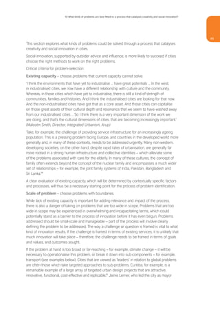 10 What kinds of problems are best fitted to a process that catalyses creativity and social innovation?




                                                                                                                                    49
This section explores what kinds of problems could be solved through a process that catalyses
creativity and social innovation in cities.
Social innovation, supported by outsider advice and influence, is more likely to succeed if cities
choose the right methods to work on the right problems.
Critical criteria for problem-selection:

Existing capacity – choose problems that current capacity cannot solve:
‘I think the environments that have yet to industrialise … have great potentials … In the west,
in industrialised cities, we now have a different relationship with culture and the community.
Whereas, in those cities which have yet to industrialise, there is still a kind of strength of
communities, families and histories. And I think the industrialised cities are looking for that now.
And the non-industrialised cities have got that as a core asset. And those cities can capitalise
on those great assets of their cultural depth and resonance that we seem to have washed away
from our industrialised cities … So I think there is a very important dimension of the work we
are doing, and that’s the cultural dimensions of cities, that are becoming increasingly important.’
(Malcolm Smith, Director, Integrated Urbanism, Arup)
Take, for example, the challenge of providing service infrastructure for an increasingly ageing
population. This is a pressing problem facing Europe, and countries in the developed world more
generally and, in many of these contexts, needs to be addressed urgently. Many non-western,
developing societies, on the other hand, despite rapid rates of urbanisation, are generally far
more rooted in a strong human infrastructure and collective identities – which alleviate some
of the problems associated with care for the elderly. In many of these cultures, the concept of
family often extends beyond the concept of the nuclear family and encompasses a much wider
set of relationships – for example, the joint family systems of India, Pakistan, Bangladesh and
Sri Lanka.54
A clear evaluation of existing capacity, which will be determined by contextually specific factors
and processes, will thus be a necessary starting point for the process of problem identification.
Scale of problem – choose problems with boundaries.
While lack of existing capacity is important for adding relevance and impact of the process,
there is also a danger of taking on problems that are too wide in scope. Problems that are too
wide in scope may be experienced in overwhelming and incapacitating terms, which could
potentially stand as a barrier to the process of innovation before it has even begun. Problems
addressed should be small-scale and manageable – part of the process will involve clearly
defining the problem to be addressed. The way a challenge or question is framed is vital to what
kind of innovation results. If the challenge is framed in terms of existing services, it is unlikely that
much innovation will take place – therefore, the challenge needs to be framed in terms of goals
and values, and outcomes sought.
If the problem at hand is too broad or far-reaching – for example, climate change – it will be
necessary to operationalise this problem, or break it down into sub-components – for example,
transport (see examples below). Cities that are viewed as ‘leaders’ in relation to global problems
are often those which take targeted approaches to sub-problems. Curitiba, for example, is a
remarkable example of a large array of targeted urban design projects that are attractive,
innovative, functional, cost-effective and replicable.55 Jaime Lerner, who led the city as mayor
 