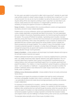 breakthrough cities




50
     for many years, was adept at using what he called ‘urban acupuncture’56, whereby he used small-
     scale symbolic projects to unleash creative energies. He contends that a ‘simple touch’ in a ‘sick
     or worn-out point’ of a city can do much to revitalise it as well as the area around it: ‘urbanism
     requires setting off the city’s response, prickling an area in ways that it can also help to cure,
     improve, create positive and chain-reactions. It is indispensable to intervene as a way of
     revitalising, of causing the organism to function in a different way.’57
     Scope of actors – choose problems that cut across professions, sectors and organisational
     boundaries, and which involve multiple stakeholders.
     Problems which cut across professions, sectors and organisational boundaries, and which
     involve multiple stakeholders, are generally best fitted to the process. The more stakeholders
     who are included in the process of generating solutions, the more far-reaching the potential of
     the solution. The success of Portland, for example, in generating social innovation, has been
     attributed, among other factors, to the fact that it has embraced civic participation and facilitated
     cross-sector partnerships. There is also more potential, in such a scenario, for solutions to be
     generated that have a positive impact beyond the narrow problem at hand, if people from
     diverse perspectives are brought together. This is evident in many of the examples of social
     innovations presented opposite: for example, in Curitiba, Brazil and Bangalore, India, waste
     management programmes are geared both towards environmental sustainability as well as
     poverty alleviation through income generation.
     Impact of problem – choose problems with local impact, but broader relevance and scope as
     this will help to attract resources and support.
     Problems addressed should have a social impact on a local city, neighbourhood or community
     level – but, ideally, should have wider, regional, national or even global importance. This is an
     important determinant of whether there is going to be potential for mainstreaming and up-
     scaling initiatives, which will require broad-based support from, for example, government and
     powerful foundations. If an initiative is to have the potential to spread throughout a profession or
     sector – such as education, or healthcare – or geographically, from one place to another, the
     problem it addresses needs to have relevance for a wider range of actors than one narrow
     locality, sector or profession.
     Unifying versus divisiveness potential – choose problems that are not overly controversial,
     hence divisive.
     A final salient point regards the avoidance of problems that might be overly controversial,
     and hence unbridgeable. A problem that is mired in controversy – for example, abortion
     – can potentially be divisive and create discord amongst participants, and thus not conducive
     to open collaboration.
     It is necessary to build authority for innovation – and this often means building a consensus
     around a problem, a shared understanding of it. However, it is important to note that consensus-
     building is often something that has to be built through the process, rather than assumed. Also, in
     a way, one aspect of innovation is to make something controversial that has come to be seen as
     normal and accepted. In general, it is always important to remember that innovation involves
     some degree of both crisis and challenge to orthodox thinking, which can be very uncomfortable.
     The examples below exemplify some of these issues of problem choice.
 