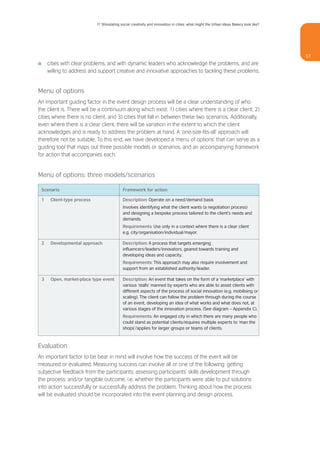 11 Stimulating social creativity and innovation in cities: what might the Urban Ideas Bakery look like?




                                                                                                                                         57
I       cities with clear problems, and with dynamic leaders who acknowledge the problems, and are
        willing to address and support creative and innovative approaches to tackling these problems.


Menu of options
An important guiding factor in the event design process will be a clear understanding of who
the client is. There will be a continuum along which exist: 1) cities where there is a clear client; 2)
cities where there is no client, and 3) cities that fall in between these two scenarios. Additionally,
even where there is a clear client, there will be variation in the extent to which the client
acknowledges and is ready to address the problem at hand. A ‘one-size-fits-all’ approach will
therefore not be suitable. To this end, we have developed a ‘menu of options’ that can serve as a
guiding tool that maps out three possible models or scenarios, and an accompanying framework
for action that accompanies each.


Menu of options: three models/scenarios

    Scenario                                   Framework for action

    1    Client-type process                   Description: Operate on a need/demand basis
                                               Involves identifying what the client wants (a negotiation process)
                                               and designing a bespoke process tailored to the client’s needs and
                                               demands.
                                               Requirements: Use only in a context where there is a clear client
                                               e.g. city/organisation/individual/mayor.

    2    Developmental approach                Description: A process that targets emerging
                                               influencers/leaders/innovators, geared towards training and
                                               developing ideas and capacity.
                                               Requirements: This approach may also require involvement and
                                               support from an established authority/leader.

    3    Open, market-place type event         Description: An event that takes on the form of a ‘marketplace’ with
                                               various ‘stalls’ manned by experts who are able to assist clients with
                                               different aspects of the process of social innovation (e.g. mobilising or
                                               scaling). The client can follow the problem through during the course
                                               of an event, developing an idea of what works and what does not, at
                                               various stages of the innovation process. (See diagram – Appendix C).
                                               Requirements: An engaged city in which there are many people who
                                               could stand as potential clients/requires multiple experts to ‘man the
                                               shops’/applies for larger groups or teams of clients.



Evaluation
An important factor to be bear in mind will involve how the success of the event will be
measured or evaluated. Measuring success can involve all or one of the following: getting
subjective feedback from the participants; assessing participants’ skills development through
the process; and/or tangible outcome, i.e. whether the participants were able to put solutions
into action successfully or successfully address the problem. Thinking about how the process
will be evaluated should be incorporated into the event planning and design process.
 