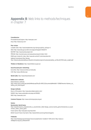 Appendices




                                                                                                                     63

Appendix B: Web links to methods/techniques
in chapter 7



Consultancies:
PricewaterhouseCoopers: http://www.pwc.com/
Arup: http://www.arup.com/


Peer review:
Liveable Cities: http://www.liveablecities.org/rubrique.php?id_rubrique=2
IDeA: http://www.idea.gov.uk/idk/core/page.do?pageId=6462074
BUSTRIP: http://www.bustrip-project.net
PRESUD: http://euronet.uwe.ac.uk/www.presud.org/en/index1.html
EMAS peer review for cities: http://www.ubc-action21.net/emascities.htm
Aalborg Commitment Peer Review:
http://www.localsustainability.eu/fileadmin/template/projects/localsustainability_eu/files/ACTOR-Guide_english.pdf


Thinkers in Residence: http://www.thinkers.sa.gov.au/


Issue-focused peer networking:
Eurocities: http://www.eurocities.eu/main.php
C40: http://www.c40cities.org/


World Cafés: http://www.theworldcafe.com/


Deliberation methods:
Adam Kahane’s methods:
http://www.c2d2.ca/adx/asp/adxGetMedia.asp?DocID=699,32,Documents&MediaID=1590&Filename=Kahane_on_
talking_and_listening.pdf


Design methods:
Doors of Perception: http://www.doorsofperception.com/
EMUDE: http://www.sustainable-everyday.net/EMUDE/
IDEO: http://www.ideo.com/


Common Purpose: http://www.commonpurpose.org.uk/


Games:
Buckminster World Game:
http://www.bfi.org/our_programs/who_is_buckminster_fuller/design_science/world_game/introduction_to_buck
minster_fullers_world_game
Future Game: http://www.ykon.org/news.html
British Council Future City Game: http://www.britishcouncil.org/futurecitygame


Fishbowls:
http://www.thataway.org/exchange/resources.php?action=view&rid=1509 and/or http://www.co-
intelligence.org/y2k_fishbowl.html
 