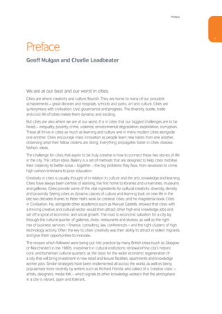 Preface




                                                                                                             7


Preface
Geoff Mulgan and Charlie Leadbeater




We are at our best and our worst in cities.
Cities are where creativity and culture flourish. They are home to many of our proudest
achievements – great libraries and hospitals, schools and parks, art and culture. Cities are
synonymous with civilisation, civic governance and progress. The diversity, bustle, trade
and civic life of cities makes them dynamic and exciting.
But cities are also where we are at our worst. It is in cities that our biggest challenges are to be
faced – inequality, poverty, crime, violence, environmental degradation, exploitation, corruption.
These all thrive in cities as much as learning and culture and in many modern cities alongside
one another. Cities encourage mass innovation as people learn new habits from one another,
observing what their fellow citizens are doing. Everything propagates faster in cities: disease,
fashion, ideas.
The challenge for cities that aspire to be truly creative is how to connect these two stories of life
in the city. The Urban Ideas Bakery is a set of methods that are designed to help cities mobilise
their creativity to better solve – together – the big problems they face, from recession to crime,
high carbon emissions to poor education.
Creativity in cities is usually thought of in relation to culture and the arts, knowledge and learning.
Cities have always been centres of learning, the first home to libraries and universities, museums
and galleries. Cities provide some of the vital ingredients for cultural creativity: diversity, density
and proximity. Seeing cities as dynamic places of culture and learning took on new life in the
last two decades thanks to Peter Hall’s work on creative cities, and his magisterial book, Cities
in Civilisation. He, alongside other academics such as Manuel Castells, showed that cities with
a thriving creative and cultural sector would then attract other high-end knowledge jobs and
set off a spiral of economic and social growth. The road to economic salvation for a city lay
through the cultural quarter of galleries, clubs, restaurants and studios, as well as the right
mix of business services – finance, consulting, law, conferences – and the right clusters of high
technology activity. Often the key to cities’ creativity was their ability to attract in skilled migrants,
and give them opportunities to innovate.
The recipes which followed were being put into practice by many British cities (such as Glasgow
or Manchester) in the 1980s: investment in cultural institutions; renewal of the city’s historic
core; and bohemian cultural quarters, as the basis for the wider economic regeneration of
a city that will bring investment in new retail and leisure facilities, apartments and knowledge
worker jobs. Similar strategies have been implemented all across the world, as well as being
popularised more recently by writers such as Richard Florida, who talked of a ‘creative class’ –
artists, designers, media folk – which signals to other knowledge workers that the atmosphere
in a city is vibrant, open and tolerant.
 