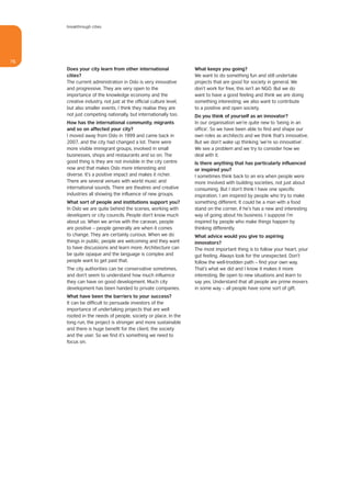 breakthrough cities




76
     Does your city learn from other international                What keeps you going?
     cities?                                                      We want to do something fun and still undertake
     The current administration in Oslo is very innovative        projects that are good for society in general. We
     and progressive. They are very open to the                   don’t work for free, this isn’t an NGO. But we do
     importance of the knowledge economy and the                  want to have a good feeling and think we are doing
     creative industry, not just at the official culture level,   something interesting; we also want to contribute
     but also smaller events. I think they realise they are       to a positive and open society.
     not just competing nationally, but internationally too.      Do you think of yourself as an innovator?
     How has the international community, migrants                In our organisation we’re quite new to ‘being in an
     and so on affected your city?                                office’. So we have been able to find and shape our
     I moved away from Oslo in 1999 and came back in              own roles as architects and we think that’s innovative.
     2007, and the city had changed a lot. There were             But we don’t wake up thinking ‘we’re so innovative’.
     more visible immigrant groups, involved in small             We see a problem and we try to consider how we
     businesses, shops and restaurants and so on. The             deal with it.
     good thing is they are not invisible in the city centre      Is there anything that has particularly influenced
     now and that makes Oslo more interesting and                 or inspired you?
     diverse. It’s a positive impact and makes it richer.         I sometimes think back to an era when people were
     There are several venues with world music and                more involved with building societies, not just about
     international sounds. There are theatres and creative        consuming. But I don’t think I have one specific
     industries all showing the influence of new groups.          inspiration. I am inspired by people who try to make
     What sort of people and institutions support you?            something different. It could be a man with a food
     In Oslo we are quite behind the scenes, working with         stand on the corner, if he’s has a new and interesting
     developers or city councils. People don’t know much          way of going about his business. I suppose I’m
     about us. When we arrive with the caravan, people            inspired by people who make things happen by
     are positive – people generally are when it comes            thinking differently.
     to change. They are certainly curious. When we do            What advice would you give to aspiring
     things in public, people are welcoming and they want         innovators?
     to have discussions and learn more. Architecture can         The most important thing is to follow your heart, your
     be quite opaque and the language is complex and              gut feeling. Always look for the unexpected. Don’t
     people want to get past that.                                follow the well-trodden path – find your own way.
     The city authorities can be conservative sometimes,          That’s what we did and I know it makes it more
     and don’t seem to understand how much influence              interesting. Be open to new situations and learn to
     they can have on good development. Much city                 say yes. Understand that all people are prime movers
     development has been handed to private companies.            in some way – all people have some sort of gift.
     What have been the barriers to your success?
     It can be difficult to persuade investors of the
     importance of undertaking projects that are well
     rooted in the needs of people, society or place. In the
     long run, the project is stronger and more sustainable
     and there is huge benefit for the client, the society
     and the user. So we find it’s something we need to
     focus on.
 